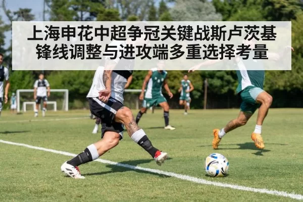 上海申花中超争冠关键战斯卢茨基锋线调整与进攻端多重选择考量