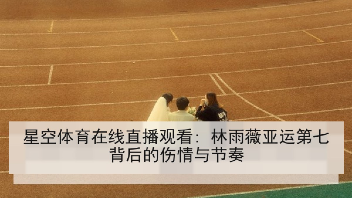 星空体育在线直播观看: 林雨薇亚运第七背后的伤情与节奏 星空体育在线直播观看: 林雨薇亚运第七背后的伤情与节奏
